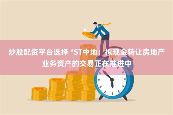 炒股配资平台选择 *ST中地：拟现金转让房地产业务资产的交易正在推进中