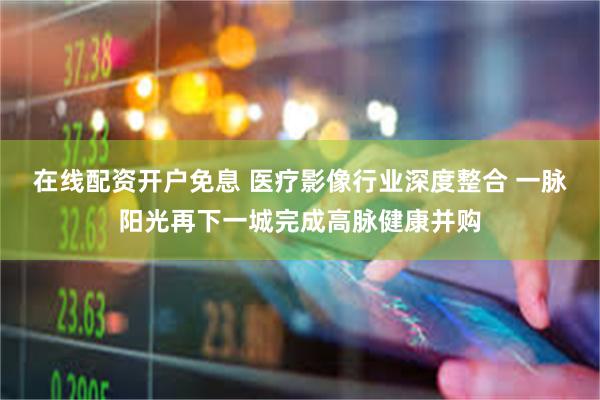 在线配资开户免息 医疗影像行业深度整合 一脉阳光再下一城完成高脉健康并购