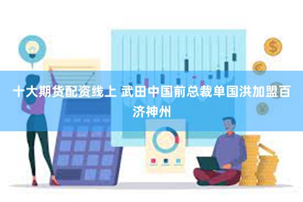 十大期货配资线上 武田中国前总裁单国洪加盟百济神州