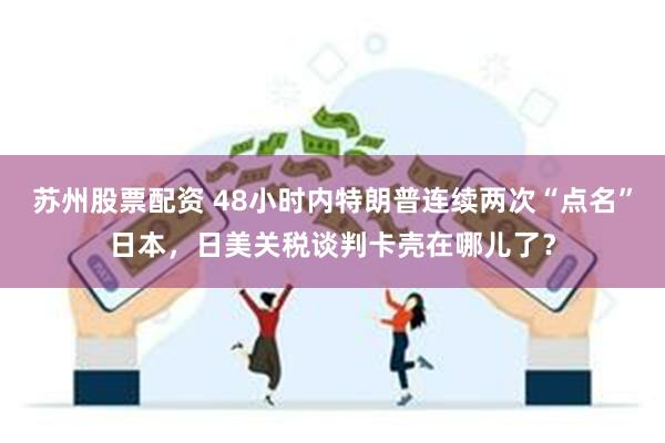 苏州股票配资 48小时内特朗普连续两次“点名”日本，日美关税谈判卡壳在哪儿了？